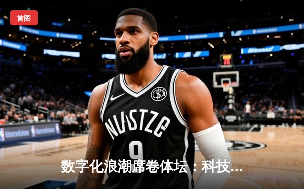 数字化浪潮席卷体坛：科技如何重塑现代体育的竞争格局与观赛体验