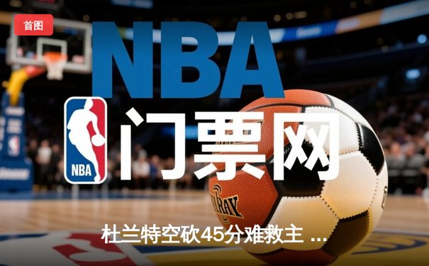 杜兰特空砍45分难救主 太阳加时憾负独行侠东契奇三双定乾坤