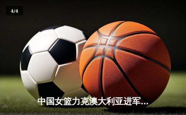 中国女篮力克澳大利亚进军奥运会，韩旭独揽24分12篮板闪耀赛场 - 4