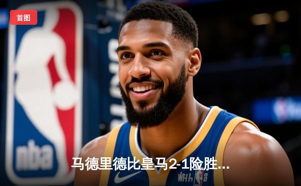 马德里德比皇马2-1险胜马竞，维尼修斯绝杀助球队登顶西甲积分榜