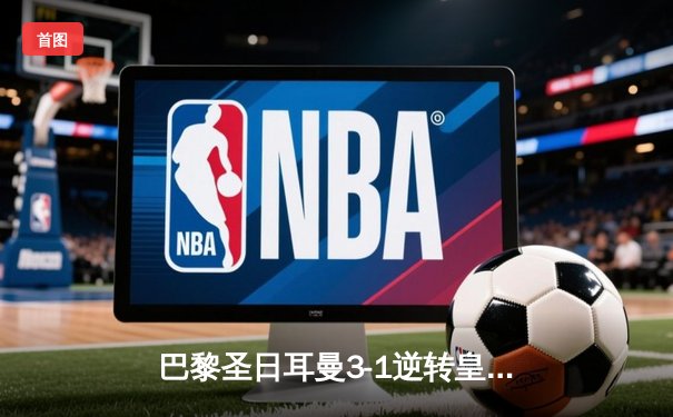 巴黎圣日耳曼3-1逆转皇家马德里，姆巴佩双响锁定胜局