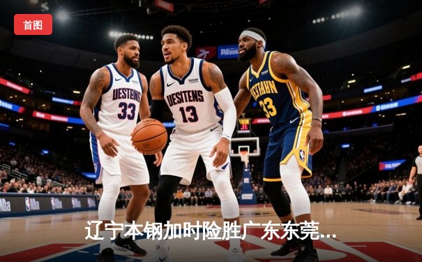 辽宁本钢加时险胜广东东莞 张镇麟35分创生涯新高