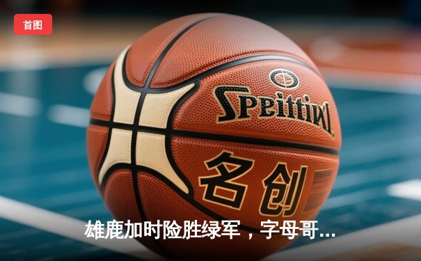 雄鹿加时险胜绿军，字母哥44分率队锁定季后赛席位